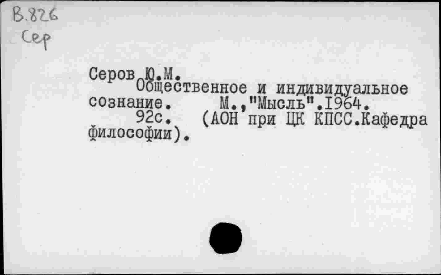 ﻿Серов_Ю.М.
Общественное и индивидуальное сознание.	М., ’’Мысль”. 1964.
92с. (ДОН при ЦК КПСС.Кафедра философии).